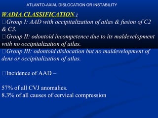WADIA CLASSIFICATION :
�Group I: AAD with occipitalization of atlas & fusion of C2
& C3.
�Group II: odontoid incompetence due to its maldevelopment
with no occipitalization of atlas.
�Group III: odontoid dislocation but no maldevelopment of
dens or occipitalization of atlas.
�Incidence of AAD –
57% of all CVJ anomalies.
8.3% of all causes of cervical compression
ATLANTO-AXIAL DISLOCATION OR INSTABILITY
 