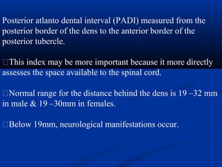 Posterior atlanto dental interval (PADI) measured from the
posterior border of the dens to the anterior border of the
posterior tubercle.
�This index may be more important because it more directly
assesses the space available to the spinal cord.
�Normal range for the distance behind the dens is 19 –32 mm
in male & 19 –30mm in females.
�Below 19mm, neurological manifestations occur.
 