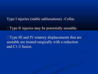 Type I injuries (stable subluxations) –Collar.
�Type II injuries may be potentially unstable.
�Type III and IV rotatory displacements that are
unstable are treated surgically with a reduction
and C1-2 fusion.
 