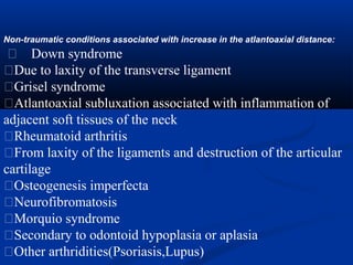 Non-traumatic conditions associated with increase in the atlantoaxial distance:
� Down syndrome
�Due to laxity of the transverse ligament
�Grisel syndrome
�Atlantoaxial subluxation associated with inflammation of
adjacent soft tissues of the neck
�Rheumatoid arthritis
�From laxity of the ligaments and destruction of the articular
cartilage
�Osteogenesis imperfecta
�Neurofibromatosis
�Morquio syndrome
�Secondary to odontoid hypoplasia or aplasia
�Other arthridities(Psoriasis,Lupus)
 