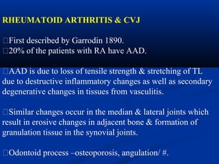 RHEUMATOID ARTHRITIS & CVJ
�First described by Garrodin 1890.
�20% of the patients with RA have AAD.
�AAD is due to loss of tensile strength & stretching of TL
due to destructive inflammatory changes as well as secondary
degenerative changes in tissues from vasculitis.
�Similar changes occur in the median & lateral joints which
result in erosive changes in adjacent bone & formation of
granulation tissue in the synovial joints.
�Odontoid process –osteoporosis, angulation/ #.
 