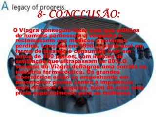 8- CONCLUSÃO:
O Viagra conseguiu fazer com que milhões
de homens perdessem a vergonha e
reclamassem aos médicos a potência
perdida. Lançada em 1998, a pílula azul em
forma de losango é consumida hoje em
cerca de 100 países, com índices de
satisfação que ultrapassam os 80%.O
sucesso do Viagra deflagrou uma corrida na
indústria farmacêutica. Os grandes
laboratórios estão se empenhando em
desenvolver pílulas contra a impotência
mais eficazes e seguras, além de criar uma
pílula especialmente para as mulheres.
 