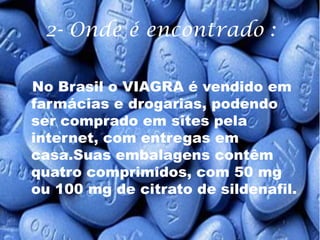 2- Onde é encontrado :

No Brasil o VIAGRA é vendido em
farmácias e drogarias, podendo
ser comprado em sites pela
internet, com entregas em
casa.Suas embalagens contêm
quatro comprimidos, com 50 mg
ou 100 mg de citrato de sildenafil.
 