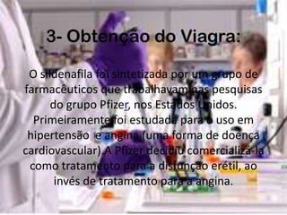 3- Obtenção do Viagra:

 O sildenafila foi sintetizada por um grupo de
farmacêuticos que trabalhavam nas pesquisas
      do grupo Pfizer, nos Estados Unidos.
  Primeiramente foi estudada para o uso em
 hipertensão e angina (uma forma de doença
cardiovascular).A Pfizer decidiu comercializá-la
 como tratamento para a disfunção erétil, ao
       invés de tratamento para a angina.
 