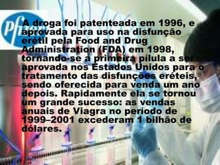 A droga foi patenteada em 1996, e
aprovada para uso na disfunção
erétil pela Food and Drug
Administration (FDA) em 1998,
tornando-se a primeira pílula a ser
aprovada nos Estados Unidos para o
tratamento das disfunções eréteis,
sendo oferecida para venda um ano
depois. Rapidamente ela se tornou
um grande sucesso: as vendas
anuais de Viagra no período de
1999–2001 excederam 1 bilhão de
dólares.
 