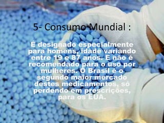 5- Consumo Mundial :
 É designado especialmente
para homens, idade variando
 entre 19 e 87 anos. E não é
recomendado para o uso por
    mulheres. O Brasil é o
   segundo maior mercado
  destes medicamentos, só
  perdendo em prescrições,
        para os EUA.
 
