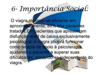 6- Importância Social:
 O viagra mostrou-se eficiente em,
aproximadamente, 80% dos pacientes
tratados.Em pacientes que apresentam
disfunção erétil de causa exclusivamente
psicológica, o viagra poderá funcionar
como terapia de apoio à psicoterapia,
ajudando o paciente a superar suas
dificuldades, tornando-se independente do
viagra.
 