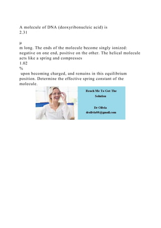 A molecule of DNA (deoxyribonucleic acid) is
2.31
µ
m long. The ends of the molecule become singly ionized:
negative on one end, positive on the other. The helical molecule
acts like a spring and compresses
1.02
%
upon becoming charged, and remains in this equilibrium
position. Determine the effective spring constant of the
molecule.
 