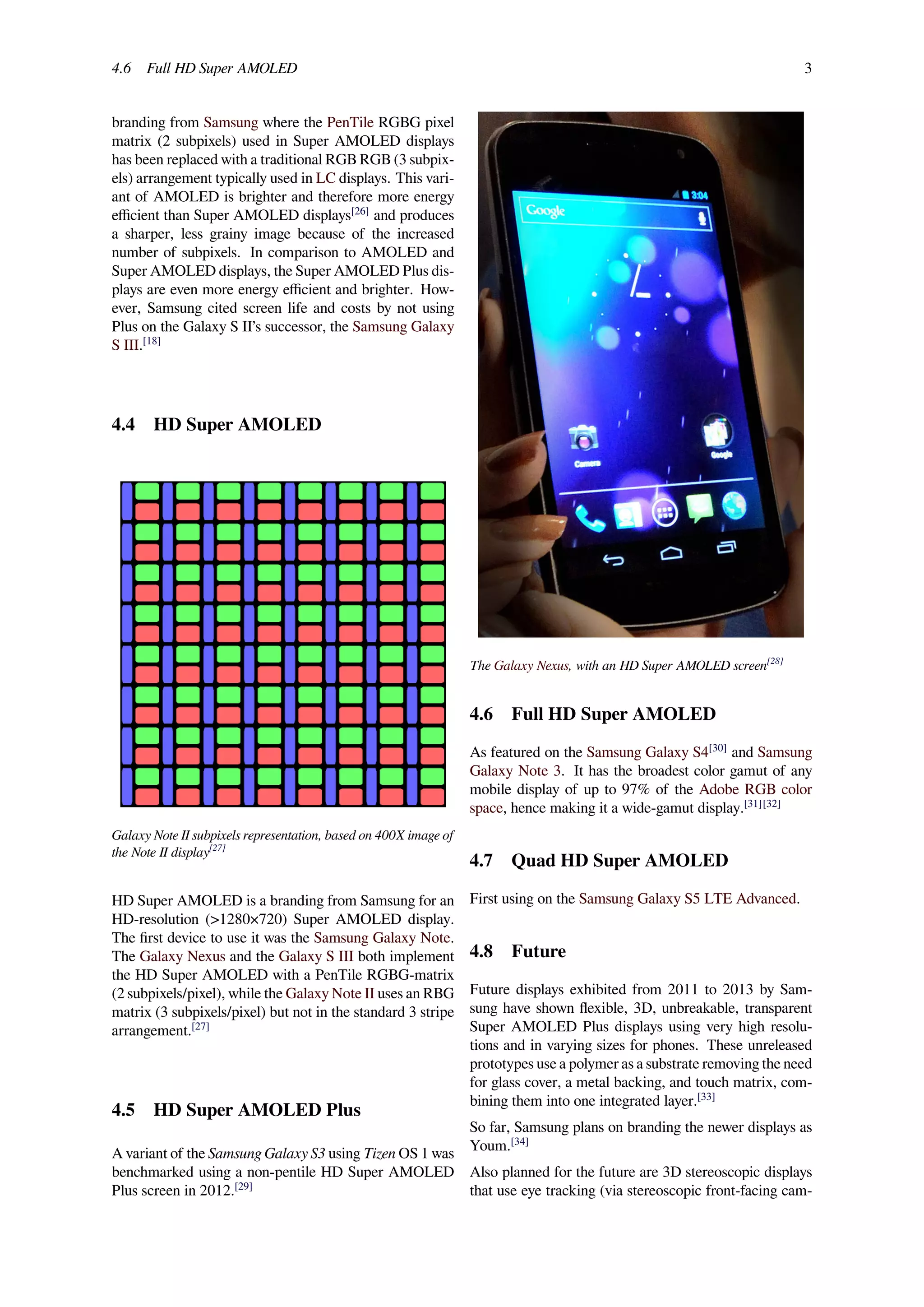 4.6 Full HD Super AMOLED 3
branding from Samsung where the PenTile RGBG pixel
matrix (2 subpixels) used in Super AMOLED displays
has been replaced with a traditional RGB RGB (3 subpix-
els) arrangement typically used in LC displays. This vari-
ant of AMOLED is brighter and therefore more energy
eﬃcient than Super AMOLED displays[26]
and produces
a sharper, less grainy image because of the increased
number of subpixels. In comparison to AMOLED and
Super AMOLED displays, the Super AMOLED Plus dis-
plays are even more energy eﬃcient and brighter. How-
ever, Samsung cited screen life and costs by not using
Plus on the Galaxy S II’s successor, the Samsung Galaxy
S III.[18]
4.4 HD Super AMOLED
Galaxy Note II subpixels representation, based on 400X image of
the Note II display[27]
HD Super AMOLED is a branding from Samsung for an
HD-resolution (>1280×720) Super AMOLED display.
The ﬁrst device to use it was the Samsung Galaxy Note.
The Galaxy Nexus and the Galaxy S III both implement
the HD Super AMOLED with a PenTile RGBG-matrix
(2 subpixels/pixel), while the Galaxy Note II uses an RBG
matrix (3 subpixels/pixel) but not in the standard 3 stripe
arrangement.[27]
4.5 HD Super AMOLED Plus
A variant of the Samsung Galaxy S3 using Tizen OS 1 was
benchmarked using a non-pentile HD Super AMOLED
Plus screen in 2012.[29]
The Galaxy Nexus, with an HD Super AMOLED screen[28]
4.6 Full HD Super AMOLED
As featured on the Samsung Galaxy S4[30]
and Samsung
Galaxy Note 3. It has the broadest color gamut of any
mobile display of up to 97% of the Adobe RGB color
space, hence making it a wide-gamut display.[31][32]
4.7 Quad HD Super AMOLED
First using on the Samsung Galaxy S5 LTE Advanced.
4.8 Future
Future displays exhibited from 2011 to 2013 by Sam-
sung have shown ﬂexible, 3D, unbreakable, transparent
Super AMOLED Plus displays using very high resolu-
tions and in varying sizes for phones. These unreleased
prototypes use a polymer as a substrate removing the need
for glass cover, a metal backing, and touch matrix, com-
bining them into one integrated layer.[33]
So far, Samsung plans on branding the newer displays as
Youm.[34]
Also planned for the future are 3D stereoscopic displays
that use eye tracking (via stereoscopic front-facing cam-
 