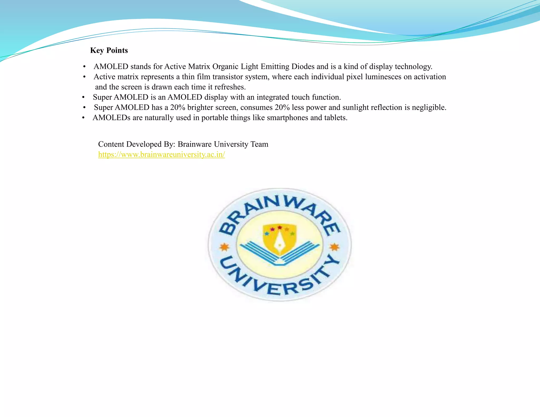 Key Points
• AMOLED stands for Active Matrix Organic Light Emitting Diodes and is a kind of display technology.
• Active matrix represents a thin film transistor system, where each individual pixel luminesces on activation
and the screen is drawn each time it refreshes.
• Super AMOLED is an AMOLED display with an integrated touch function.
• Super AMOLED has a 20% brighter screen, consumes 20% less power and sunlight reflection is negligible.
• AMOLEDs are naturally used in portable things like smartphones and tablets.
Content Developed By: Brainware University Team
https://www.brainwareuniversity.ac.in/
 