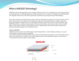 What is AMOLED Technology?
AMOLED is the Active-Matrix OLED, a type of display technology, found in TVs and mobile devices, like Samsung Galaxy
S7 and Google Pixel XL. AMOLED displays are actually the pair part of a conventional TFT display with an OLED display.
This integration allows them to offer faster response times and better power savings than regular OLED displays.
Active matrix represents a thin film transistor system, where each individual pixel luminesces on activation and the screen is
drawn all at once each time it refreshes. The technology also allows the most possible blacks for a higher contrast ratio,
giving equal brightness. AMOLED screens are both lighter and thinner, while at the same time much more durable. Super
AMOLED provides an excellent viewing experience for the users. By offering a wide variety of colors with an excellent
degree of color clarity to translate it into far greater resolution. AMOLEDs have been used in flexible, transparent and
practically unbreakable displays of TV and mobile devices.
What is AMOLED?
AMOLED, which stands for Active Matrix Organic Light Emitting Diodes is a kind of display technology. As a type of
OLED display it is generally used in smartphones.
Active matrix represents a thin film transistor system, where each individual pixel luminesces on activation and the screen is
drawn all at once each time it refreshes. Active matrix displays provide a more approachable image at a wider range of
viewing angle than dual scan (passive matrix) displays
AMOLED
Package I id
Cathode
mitting layer
TFTpIane
✓ / / ✓ / / Polaroid
s7777/7“
J L
 