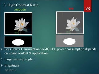 TFT 16
3. High Contrast Ratio
AMOLED
4. Less Power Consumption:-AMOLED power consumption depends
on image content & application.
5. Large viewing angle
6. Brightness
2/22/2018
 