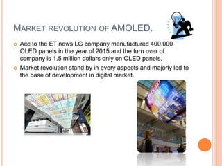 MARKET REVOLUTION OF AMOLED.
 Acc to the ET news LG company manufactured 400,000
OLED panels in the year of 2015 and the turn over of
company is 1.5 million dollars only on OLED panels.
 Market revolution stand by in every aspects and majorly led to
the base of development in digital market.
 