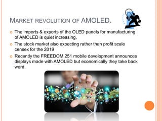 MARKET REVOLUTION OF AMOLED.
 The imports & exports of the OLED panels for manufacturing
of AMOLED is quiet increasing.
 The stock market also expecting rather than profit scale
censex for the 2019
 Recently the FREEDOM 251 mobile development announces
displays made with AMOLED but economically they take back
word.
 