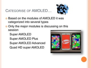 CATEGORISE OF AMOLED…
 Based on the modules of AMOLED it was
categorized into several types
 Only the major modules is discussing on this
session
Super AMOLED
Super AMOLED Plus
Super AMOLED Advanced
Quad HD super AMOLED
 
