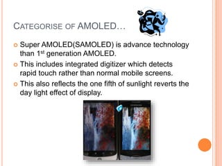 CATEGORISE OF AMOLED…
 Super AMOLED(SAMOLED) is advance technology
than 1st generation AMOLED.
 This includes integrated digitizer which detects
rapid touch rather than normal mobile screens.
 This also reflects the one fifth of sunlight reverts the
day light effect of display.
 