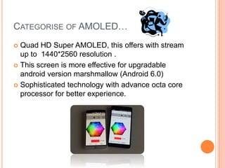 CATEGORISE OF AMOLED…
 Quad HD Super AMOLED, this offers with stream
up to 1440*2560 resolution .
 This screen is more effective for upgradable
android version marshmallow (Android 6.0)
 Sophisticated technology with advance octa core
processor for better experience.
 