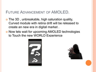FUTURE ADVANCEMENT OF AMOLED.
 The 3D , unbreakable, high saturation quality,
Curved module with retina drift will be released to
create an new era in digital market .
 Now lets wait for upcoming AMOLED technologies
to Touch the new WORLD Experience
 