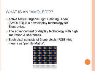 WHAT IS AN “AMOLED”??
 Active Matrix Organic Light Emitting Diode
(AMOLED) is a new display technology for
Electronics.
 The advancement of display technology with high
saturation & sharpness.
 Each pixel consists of 3 sub pixels (RGB) this
means as “pentile Matrix”.
 