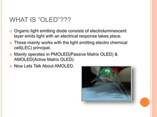 WHAT IS “OLED”???
 Organic light emitting diode consists of electroluminescent
layer emits light with an electrical response takes place.
 These mainly works with the light emitting electro chemical
cell(LEC) principal.
 Mainly operates in PMOLED(Passive Matrix OLED) &
AMOLED(Active Matrix OLED).
 Now Lets Talk About AMOLED.
 