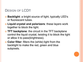 DESIGN OF LCD!!
 Backlight: a bright source of light, typically LED’s
or fluorescent tubes.
 Liquid crystal and polarizers: these layers work
together to block the light.
 TFT backplane: the circuit in the TFT backplane
control the liquid crystal, twisting it to block the light
or allow it to pass(brightness).
 Color filter: filters the (white) light from the
backlight to make the red, green and blue
subpixels.
 