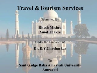 Travel &Tourism Services
             Submitted By

           Ritesh Mishra
           Amol Thakre

         Under the Guidance of

        Dr. D.Y.Chacharkar


                To
Sant Gadge Baba Amravati University
             Amravati
 