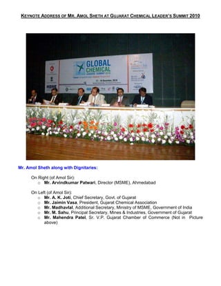 KEYNOTE ADDRESS OF MR. AMOL SHETH AT GUJARAT CHEMICAL LEADER’S SUMMIT 2010




Mr. Amol Sheth along with Dignitaries:

      On Right (of Amol Sir):
         o Mr. Arvindkumar Patwari, Director (MSME), Ahmedabad

      On Left (of Amol Sir):
         o Mr. A. K. Joti, Chief Secretary, Govt. of Gujarat
         o Mr. Jaimin Vasa, President, Gujarat Chemical Association
         o Mr. Madhavlal, Additional Secretary, Ministry of MSME, Government of India
         o Mr. M. Sahu, Principal Secretary, Mines & Industries, Government of Gujarat
         o Mr. Mahendra Patel, Sr. V.P. Gujarat Chamber of Commerce (Not in Picture
            above)
 