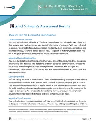 ProSpective Assessment




           Amol Vidwans's Assessment Results

These are your Top 5 Leadership Characteristics:
Understanding the Business
You have earned a seat at the table. You have regular interaction with senior executives, and
they see you as a credible partner. You speak the language of business. With your high level
of acumen, you are able to analyze and speak intelligently about customers, competitors, and
business strategy. You have a clear point of view. The payoff is that many leaders seek you
out to ask your opinion about the potential impact of business decisions.

Managing Diverse Relationships
You seek out people with different points of view and different backgrounds. Even though you
acknowledge that it takes a little more time and more deliberate communication, you see the
value that a diversity of perspectives and experiences contributes. You are open and
collaborative. You share and communicate well. You seek to understand, accommodate, and
leverage differences.

Getting Organized
You are steady and calm in situations that others find overwhelming. When you are faced with
ever-increasing demands, when you are under pressure to keep up the pace, you approach
your work with focused attention and careful planning. You manage your time well. You have
the ability to call upon the appropriate resources at a moment’s notice in order to advance the
project or deliverable. You are constantly monitoring, thinking ahead, and making timely
adjustments in order to avoid obstacles and keep things moving on track.

Managing Work Processes
You understand and manage processes well. You know that the best processes are dynamic
and require constant evaluation and tweaking. You see how all the pieces fit together and how

Korn/Ferry’s ProSpective Assessment is an online assessment tool created by Korn/Ferry International to assist LinkedIn users with their career
development. Leadership characteristics are based on research by Lominger International, a Korn/Ferry company.               linkedin.kornferry.com




       Copyright © 2011 Lominger International, a Korn/Ferry company. All Rights Reserved.                                                   Page 1 of 7
 