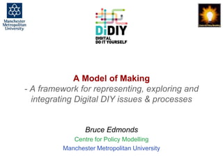 A Model of Making, Bruce Edmonds, Centre for Policy Modelling, DiDIY Meeting Thessalonika, Feb. 2016. slide 1
A Model of Making
- A framework for representing, exploring and
integrating Digital DIY issues & processes
Bruce Edmonds
Centre for Policy Modelling
Manchester Metropolitan University
 