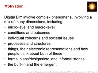 A Model of Making, Bruce Edmonds, Centre for Policy Modelling, DiDIY Meeting Thessalonika, Feb. 2016. slide 4
Motivation
Digital DIY involve complex phenomena, involving a
mix of many dimensions, including:
• micro-level and macro-level
• conditions and outcomes
• individual concerns and societal issues
• processes and structures
• things, their electronic representations and how
people think about both of these
• formal plans/designs/etc. and informal stories
• the built-in and the emergent
 