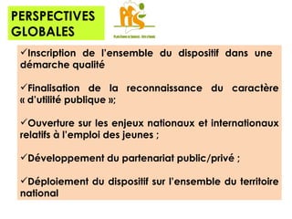 PERSPECTIVES GLOBALES Inscription de l’ensemble du dispositif dans une  démarche qualité Finalisation de la reconnaissance du caractère « d’utilité publique »;  Ouverture sur les enjeux nationaux et internationaux relatifs à l’emploi des jeunes ; Développement du partenariat public/privé ; Déploiement du dispositif sur l’ensemble du territoire national 
