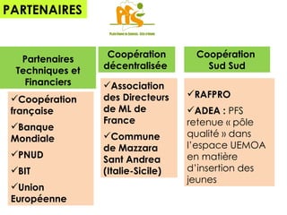 RAFPRO ADEA :  PFS retenue « pôle qualité » dans l’espace UEMOA en matière d’insertion des jeunes  PARTENAIRES Partenaires Techniques et Financiers Coopération française Banque Mondiale PNUD  BIT Union Européenne Coopération décentralisée  Association des Directeurs de ML de France  Commune de Mazzara Sant Andrea (Italie-Sicile) Coopération  Sud Sud 