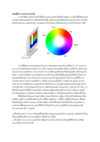 ทฤษฎีสีกับการออกแบบเว็บไซต์
การสร้างสีสันบนหน้าเว็บเป็นสิ่งที่สื่อความหมายของเว็บไซต์ได้อย่างชัดเจน การเลือกใช้สีให้เหมาะสม
กลมกลืน ไม่เพียงแต่จะสร้างความพึงพอใจให้กับผู้ใช้ แต่ยังสามารถทาให้เห็นถึงความแตกต่างระหว่างเว็บไซต์
ได้ สีเป็นองค์ประกอบหลักสาหรับการตกแต่งเว็บ จึงจาเป็นอย่างยิ่งที่จะต้องทาความเข้าใจเกี่ยวกับการใช้สี
ระบบสีที่แสดงบนจอคอมพิวเตอร์ มีระบบการแสดงผลผ่านหลอดลาแสงที่เรียกว่า CRT (Cathode
ray tube) โดยมีลักษณะระบบสีแบบบวก อาศัยการผสมของของแสงสีแดง สีเขียว และสีน้าเงิน หรือระบบสี
RGB สามารถกาหนดค่าสีจาก 0 ถึง 255 ได้ จากการรวมสีของแม่สีหลักจะทาให้เกิดแสงสีขาว มีลักษณะเป็น
จุดเล็ก ๆ บนหน้าจอไม่สามารถมองเห็นด้วยตาเปล่าได้ จะมองเห็นเป็นสีที่ถูกผสมเป็นเนื้อสีเดียวกันแล้ว จุด
แต่ละจุดหรือพิกเซล (Pixel) เป็นส่วนประกอบของภาพบนหน้าจอคอมพิวเตอร์ โดยจานวนบิตที่ใช้ในการ
กาหนดความสามารถของการแสดงสีต่าง ๆ เพื่อสร้างภาพบนจอนั้นเรียกว่า บิตเด็ป (Bit-depth) ในภาษา
HTML มีการกาหนดสีด้วยระบบเลขฐานสิบหก ซึ่งมีเครื่องหมาย (#) อยู่ด้านหน้าและตามด้วยเลขฐานสิบหก
จานวนอักษรอีก 6 หลัก โดยแต่ละไบต์ (byte) จะมีตัวอักษรสองตัว แบ่งออกเป็น 3 กลุ่ม เช่น #FF12AC การ
ใช้ตัวอักษรแต่ละไบต์นี้เพื่อกาหนดระดับความเข้มของแม่สีแต่ละสีของชุดสี RGB โดย 2 หลักแรก แสดงถึง
ความเข้มของสีแดง 2 หลักต่อมา แสดงถึงความเข้มของสีเขียว 2 หลักสุดท้ายแสดงถึงความเข้มของสีน้าเงิน
สีมีอิทธิพลในเรื่องของอารมณ์การสื่อความหมายที่เด่นชัด กระตุ้นการรับรู้ทางด้านจิตใจมนุษย์ สีแต่
ละสีให้ความรู้สึก อารมณ์ที่ไม่เหมือนกัน สีบางสีให้ความรู้สึกสงบ บางสีให้ความรู้สึกตื่นเต้นรุนแรง สีจึงเป็น
ปัจจัยสาคัญอย่างยิ่งต่อการออกแบบเว็บไซต์ ดังนั้นการเลือกใช้โทนสีภายในเว็บไซต์เป็นการแสดงถึงความ
แตกต่างของสีที่แสดงออกทางอารมณ์ มีชีวิตชีวาหรือเศร้าโศก รูปแบบของสีที่สายตาของมนุษย์มองเห็น
สามารถแบ่งออกเป็น 3 กลุ่ม คือ
1. สีโทนร้อน (Warm Colors) เป็นกลุ่มสีที่แสดงถึงความสุข ความปลอบโยน ความอบอุ่น และดึงดูดใจ สีกลุ่ม
นี้เป็นกลุ่มสีที่ช่วยให้หายจากความเฉื่อยชา มีชีวิตชีวามากยิ่งขึ้น
2. สีโทนเย็น (Cool Colors) แสดงถึงความที่ดูสุภาพ อ่อนโยน เรียบร้อย เป็นกลุ่มสีที่มีคนชอบมากที่สุด
สามารถโน้มนาวในระยะไกลได้
 