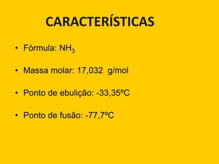 CARACTERÍSTICAS
• Fórmula: NH3

• Massa molar: 17,032 g/mol

• Ponto de ebulição: -33,35ºC

• Ponto de fusão: -77,7ºC
 