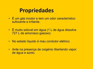 Propriedades
• É um gás incolor e tem um odor característico
  sufocante e irritante.

• É muito solúvel em água (1 L de água dissolve
  727 L de amoníaco gasoso).

• No estado líquido é mau condutor elétrico.

• Arde na presença de oxigénio libertando vapor
  de água e azoto.
 