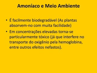 Amoníaco e Meio Ambiente

• É facilmente biodegradável (As plantas
  absorvem-no com muita facilidade)
• Em concentrações elevadas torna-se
  particularmente tóxico (já que interfere no
  transporte do oxigênio pela hemoglobina,
  entre outros efeitos nefastos).
 