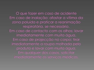 O que fazer em caso de acidenteEm caso de inalação: afastar a vítima da zona poluída e praticar a reanimação respiratória, se necessário.Em caso de contacto com os olhos: lavar imediatamente com muita água.Em caso de projecção no corpo: tirar imediatamente a roupa molhada pelo produto e lavar com muita água.Em qualquer dos casos, solicitar imediatamente os serviços médicos.