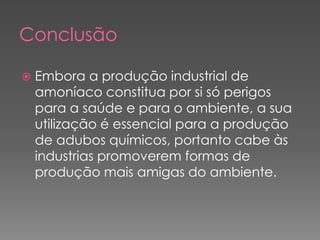 ConclusãoEmbora a produção industrial de amoníaco constitua por si só perigos para a saúde e para o ambiente, a sua utilização é essencial para a produção de adubos químicos, portanto cabe às industrias promoverem formas de produção mais amigas do ambiente.