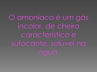 O amoníaco é um gás incolor, de cheiro característico e sufocante, solúvel na água.