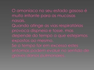 O amoníaco no seu estado gasoso é muito irritante para as mucosas nasais.Quando atinge as vias respiratórias provoca dispneia e tosse, mas depende do tempo a que estejamos expostos ao mesmo.Se o tempo for em excesso estes sintomas podem evoluir no sentido de graves danos pulmonares.