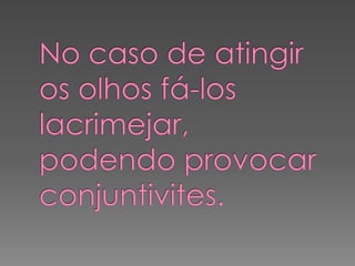 No caso de atingir os olhos fá-los lacrimejar, podendo provocar conjuntivites.