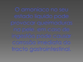 O amoníaco no seu estado líquido pode provocar queimaduras na pele, em caso de ingestão pode causar corrosão imediata do tracto gastrointestinal.