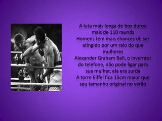 A luta mais longa de box durou
mais de 110 raunds
Homens tem mais chances de ser
atingido por um raio do que
mulheres
Alexander Graham Bell, o inverntor
do telefone, não pode ligar para
sua mulher, ela era surda
A torre Eiffel fica 15cm maior que
seu tamanho original no verão
 