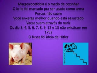Margeirocofobia é o medo de cozinhar
O io-io foi marcado pra ser usado como arma
Porcos não suam
Você enxerga melhor quando está assustado
Vacas suam através do nariz
Os dia 3, 4, 5, 6, 7, 8, 9, 12 e 13 não existiram em
1752
O fusca foi ideia de Hitler
 