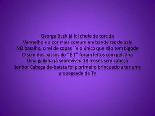 George Bush já foi chefe de torcida
Vermelho é a cor mais comum em bandeiras de país
NO baralho, o rei de copas ´´e o único que não tem bigode
O som dos passos do ‘’E.T’’ foram feitos com gelatina
Uma galinha já sobreviveu 18 meses sem cabeça
Senhor Cabeça-de-batata foi p primeiro brinquedo a ter uma
propaganda de TV
 