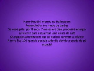 Harry Houdini morreu no Halloweem
Pogonofobia é o medo de barbas
Se você gritar por 8 anos, 7 meses e 6 dias, produzirá energia
suficiente para esquentar uma xicara de café
Os egípcios acreditavam que os ouriços curavam a calvície
A terra fica 100 kg mais pesada todo dia devido a queda de pó
espacial
 