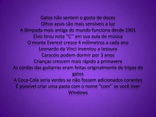 Gatos não sentem o gosto de doces
Olhos azuis são mais sensíveis a luz
A lâmpada mais antiga do mundo funciona desde 1901
Elvis tirou nota ‘’C’’ em sua aula de música
O monte Everest cresce 4 milímetros a cada ano
Leonardo da Vinci inventou a tesoura
Caracóis podem dormir por 3 anos
Crianças crescem mais rápido a primavera
As cordas das guitarras eram feitas originalmente de tripas de
gatos
A Coca-Cola seria verdes se não fossem adicionados corantes
É possível criar uma pasta com o nome ‘’com’’ se você tiver
Windows
 