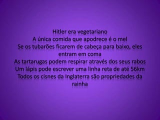 Hitler era vegetariano
A única comida que apodrece é o mel
Se os tubarões ficarem de cabeça para baixo, eles
entram em coma
As tartarugas podem respirar através dos seus rabos
Um lápis pode escrever uma linha reta de até 56km
Todos os cisnes da Inglaterra são propriedades da
rainha
 