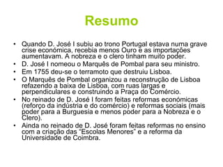 Resumo Quando D. José I subiu ao trono Portugal estava numa grave crise económica, recebia menos Ouro e as importações aumentavam. A nobreza e o clero tinham muito poder. D. José I nomeou o Marquês de Pombal para seu ministro. Em 1755 deu-se o terramoto que destruiu Lisboa. O Marquês de Pombal organizou a reconstrução de Lisboa refazendo a baixa de Lisboa, com ruas largas e perpendiculares e construindo a Praça do Comércio. No reinado de D. José I foram feitas reformas económicas (reforço da indústria e do comércio) e reformas sociais (mais poder para a Burguesia e menos poder para a Nobreza e o Clero). Ainda no reinado de D. José foram feitas reformas no ensino com a criação das “Escolas Menores” e a reforma da Universidade de Coimbra.  