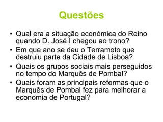 Questões Qual era a situação económica do Reino quando D. José I chegou ao trono? Em que ano se deu o Terramoto que destruiu parte da Cidade de Lisboa? Quais os grupos sociais mais perseguidos no tempo do Marquês de Pombal? Quais foram as principais reformas que o Marquês de Pombal fez para melhorar a economia de Portugal? 